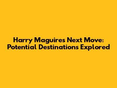 Harry Maguire's Next Move: Potential Destinations Explored