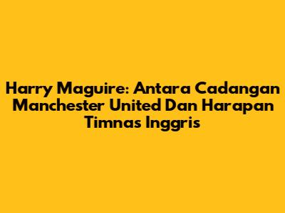 Harry Maguire: Antara Cadangan Manchester United Dan Harapan Timnas Inggris