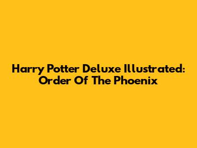 Harry Potter Deluxe Illustrated: Order Of The Phoenix