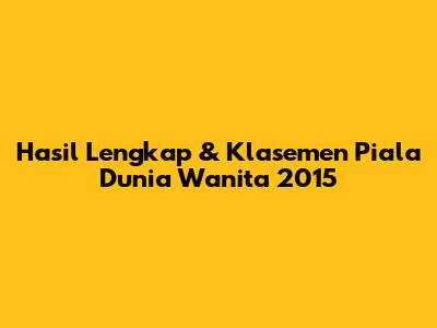 Hasil Lengkap & Klasemen Piala Dunia Wanita 2015