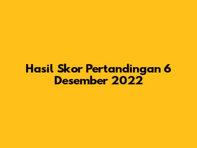 Hasil Skor Pertandingan 6 Desember 2022