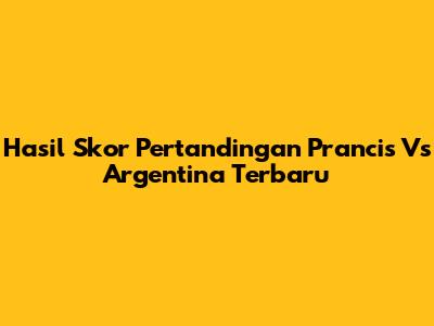 Hasil Skor Pertandingan Prancis Vs Argentina Terbaru