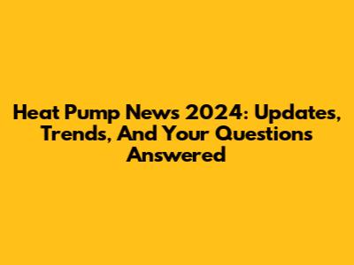Heat Pump News 2024: Updates, Trends, And Your Questions Answered