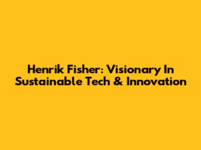 Henrik Fisher: Visionary In Sustainable Tech & Innovation
