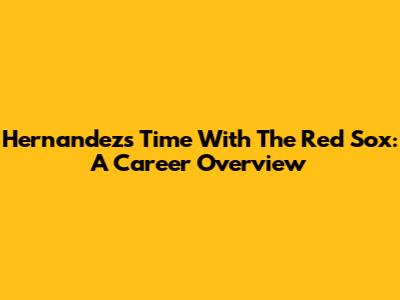 Hernandez's Time With The Red Sox: A Career Overview
