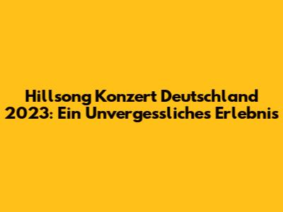 Hillsong Konzert Deutschland 2023: Ein Unvergessliches Erlebnis