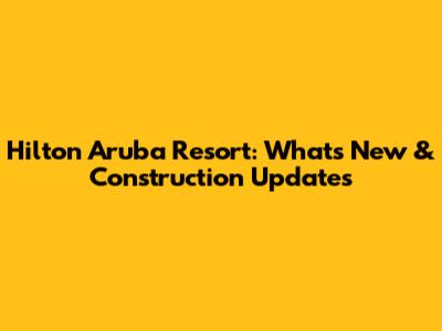 Hilton Aruba Resort: What's New & Construction Updates