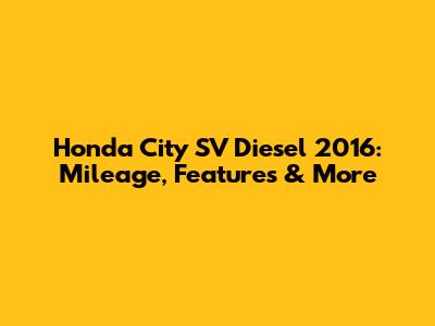 Honda City SV Diesel 2016: Mileage, Features & More