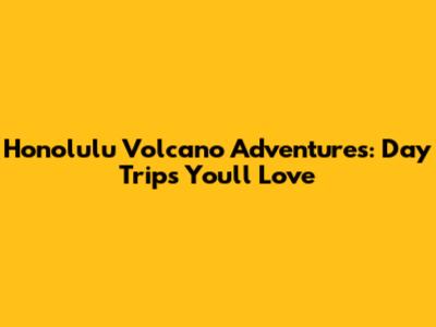 Honolulu Volcano Adventures: Day Trips You'll Love