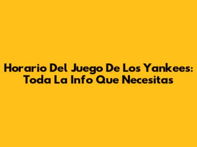 Horario Del Juego De Los Yankees: Toda La Info Que Necesitas