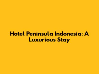Hotel Peninsula Indonesia: A Luxurious Stay