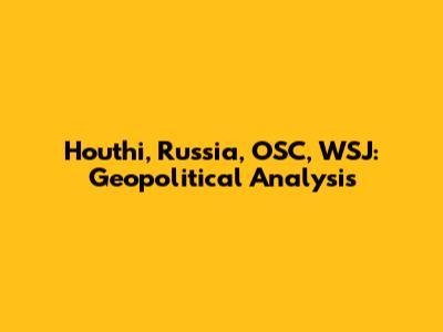 Houthi, Russia, OSC, WSJ: Geopolitical Analysis