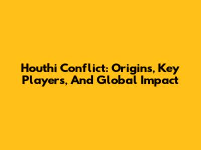 Houthi Conflict: Origins, Key Players, And Global Impact