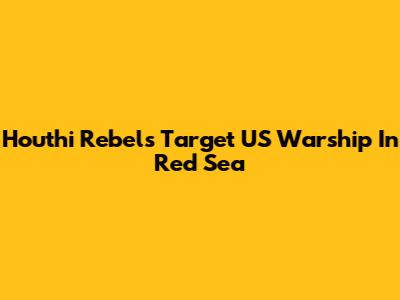 Houthi Rebels Target US Warship In Red Sea