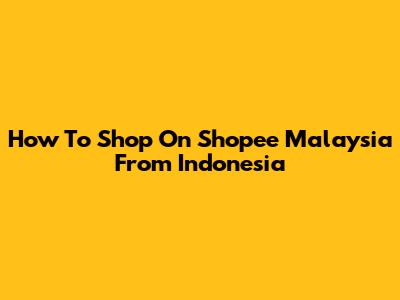 How To Shop On Shopee Malaysia From Indonesia