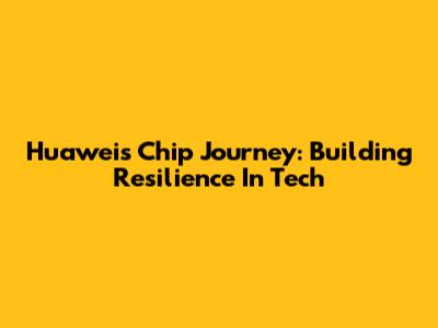 Huawei's Chip Journey: Building Resilience In Tech