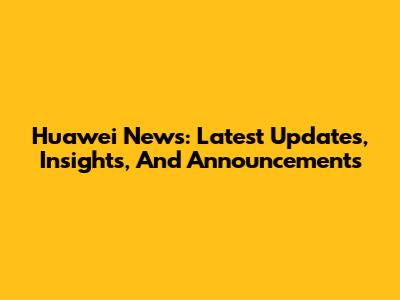 Huawei News: Latest Updates, Insights, And Announcements