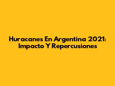 Huracanes En Argentina 2021: Impacto Y Repercusiones