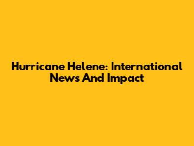 Hurricane Helene: International News And Impact