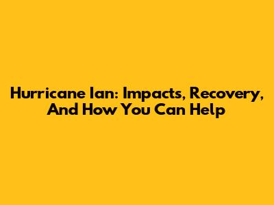 Hurricane Ian: Impacts, Recovery, And How You Can Help