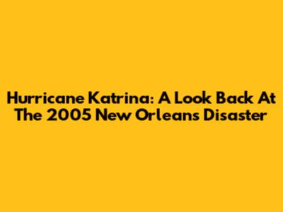 Hurricane Katrina: A Look Back At The 2005 New Orleans Disaster