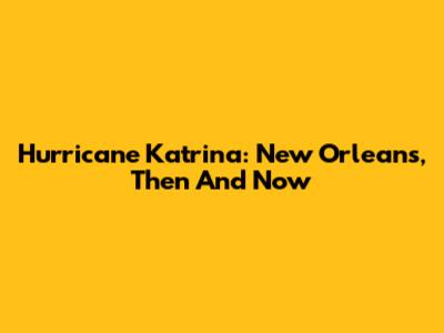 Hurricane Katrina: New Orleans, Then And Now