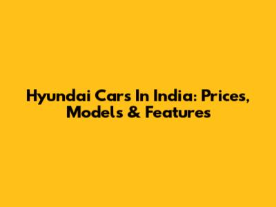 Hyundai Cars In India: Prices, Models & Features