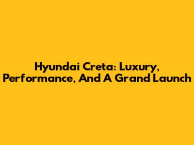Hyundai Creta: Luxury, Performance, And A Grand Launch