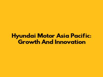 Hyundai Motor Asia Pacific: Growth And Innovation