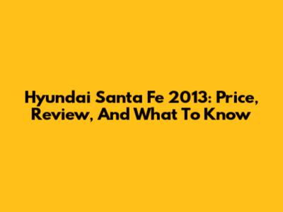 Hyundai Santa Fe 2013: Price, Review, And What To Know