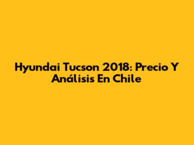 Hyundai Tucson 2018: Precio Y Análisis En Chile