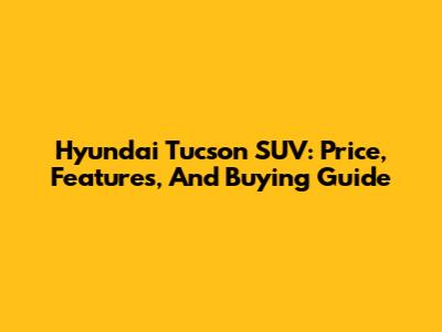 Hyundai Tucson SUV: Price, Features, And Buying Guide