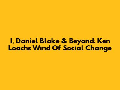 I, Daniel Blake & Beyond: Ken Loach's Wind Of Social Change