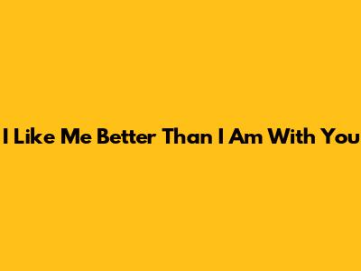 I Like Me Better Than I Am With You