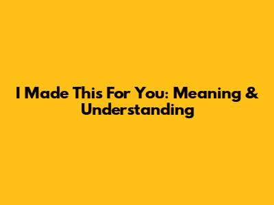 I Made This For You: Meaning & Understanding
