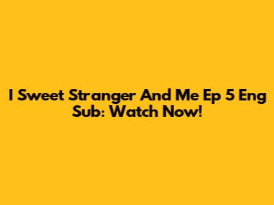 I Sweet Stranger And Me Ep 5 Eng Sub: Watch Now!