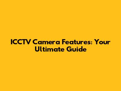 ICCTV Camera Features: Your Ultimate Guide