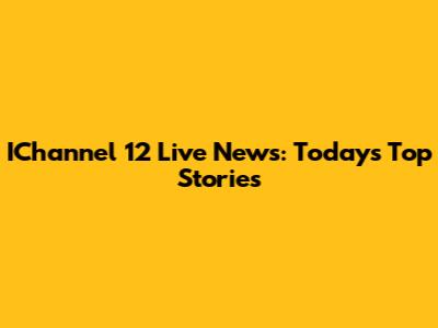 IChannel 12 Live News: Today's Top Stories