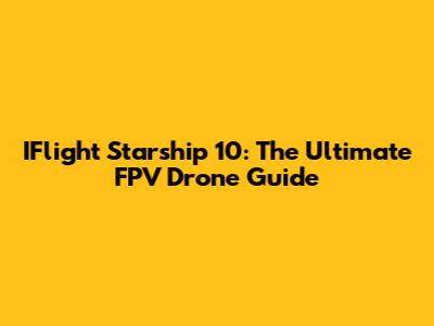 IFlight Starship 10: The Ultimate FPV Drone Guide