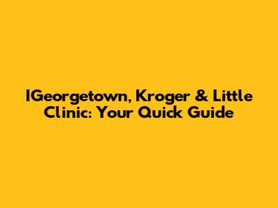 IGeorgetown, Kroger & Little Clinic: Your Quick Guide