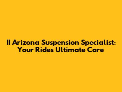 II Arizona Suspension Specialist: Your Ride's Ultimate Care