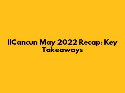 IICancun May 2022 Recap: Key Takeaways
