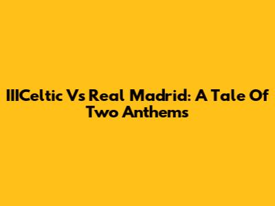 IIICeltic Vs Real Madrid: A Tale Of Two Anthems