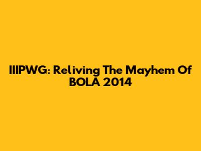 IIIPWG: Reliving The Mayhem Of BOLA 2014