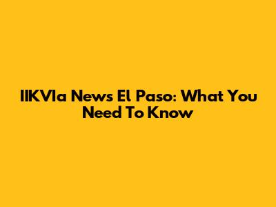 IIKVIa News El Paso: What You Need To Know