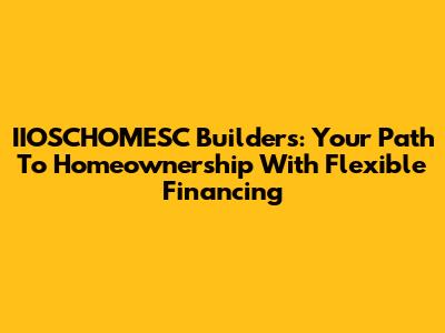 IIOSCHOMESC Builders: Your Path To Homeownership With Flexible Financing
