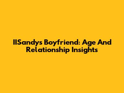 IISandy's Boyfriend: Age And Relationship Insights