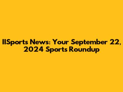 IISports News: Your September 22, 2024 Sports Roundup