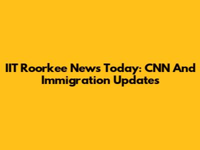 IIT Roorkee News Today: CNN And Immigration Updates