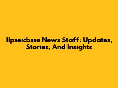IIpseicbsse News Staff: Updates, Stories, And Insights